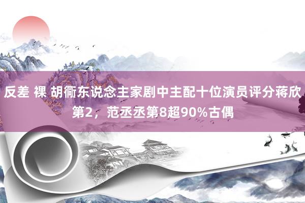 反差 裸 胡衕东说念主家剧中主配十位演员评分蒋欣第2，范丞丞第8超90%古偶
