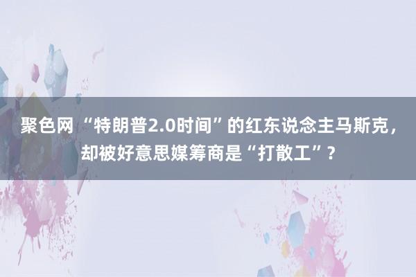 聚色网 “特朗普2.0时间”的红东说念主马斯克，却被好意思媒筹商是“打散工”？