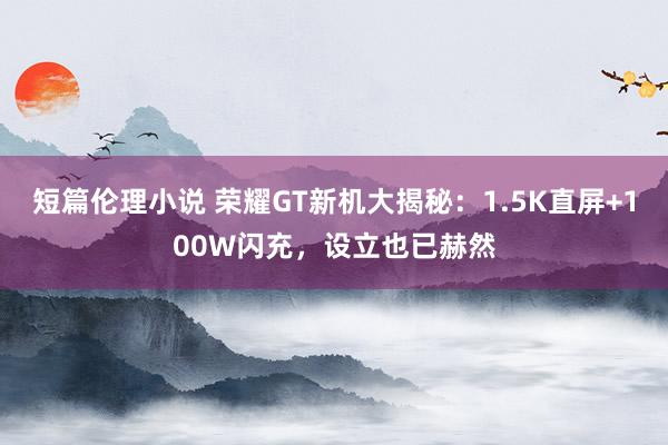 短篇伦理小说 荣耀GT新机大揭秘：1.5K直屏+100W闪充，设立也已赫然
