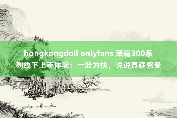 hongkongdoll onlyfans 荣耀300系列线下上手体验：一吐为快，说说真确感受