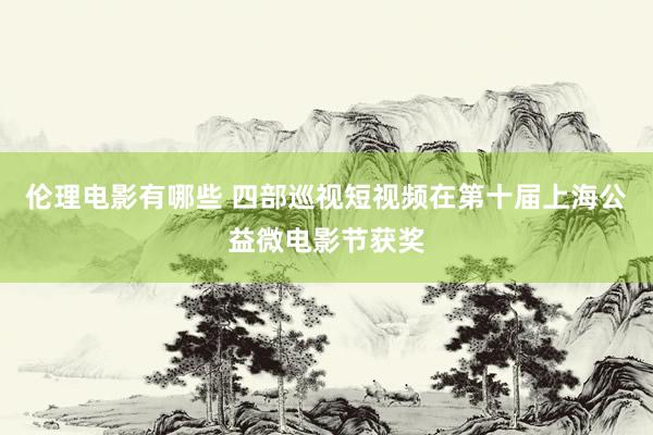 伦理电影有哪些 四部巡视短视频在第十届上海公益微电影节获奖