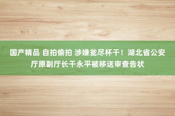 国产精品 自拍偷拍 涉嫌瓮尽杯干！湖北省公安厅原副厅长干永平被移送审查告状