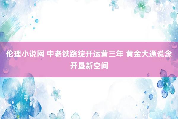 伦理小说网 中老铁路绽开运营三年 黄金大通说念开垦新空间