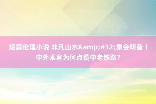 短篇伦理小说 非凡山水&#32;集会畴昔丨中外乘客为何点赞中老铁路？