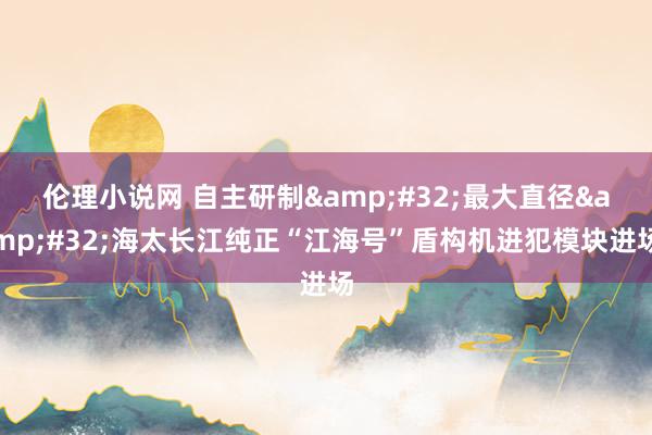 伦理小说网 自主研制&#32;最大直径&#32;海太长江纯正“江海号”盾构机进犯模块进场