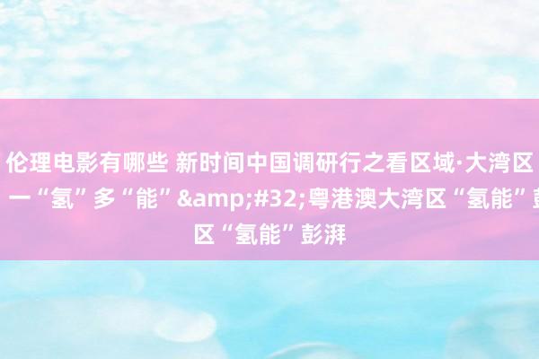 伦理电影有哪些 新时间中国调研行之看区域·大湾区篇｜一“氢”多“能”&#32;粤港澳大湾区“氢能”彭湃