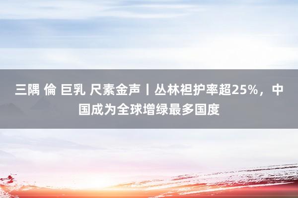 三隅 倫 巨乳 尺素金声丨丛林袒护率超25%，中国成为全球增绿最多国度