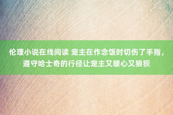伦理小说在线阅读 宠主在作念饭时切伤了手指，遵守哈士奇的行径让宠主又暖心又狼狈
