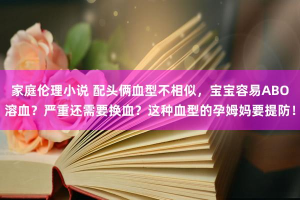 家庭伦理小说 配头俩血型不相似，宝宝容易ABO溶血？严重还需要换血？这种血型的孕姆妈要提防！
