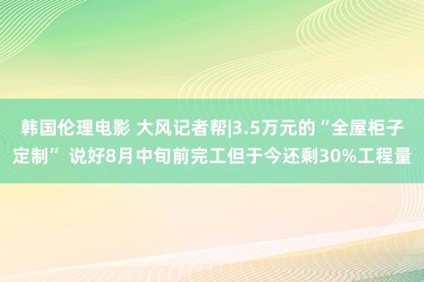 韩国伦理电影 大风记者帮|3.5万元的“全屋柜子定制” 说好8月中旬前完工但于今还剩30%工程量