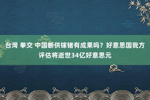 台灣 拳交 中国断供镓锗有成果吗？好意思国我方评估将逝世34亿好意思元