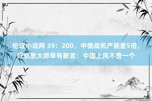 伦理小说网 39：200，中俄战机产能差5倍，好意思大师早有断言：中国上风不啻一个