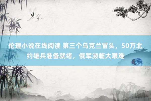 伦理小说在线阅读 第三个乌克兰冒头，50万北约雄兵准备就绪，俄军濒临大艰难