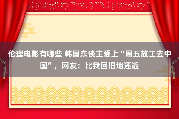 伦理电影有哪些 韩国东谈主爱上“周五放工去中国”，网友：比我回旧地还近
