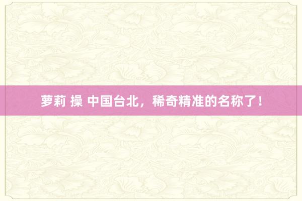 萝莉 操 中国台北，稀奇精准的名称了！