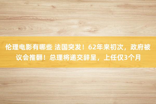 伦理电影有哪些 法国突发！62年来初次，政府被议会推翻！总理将递交辞呈，上任仅3个月