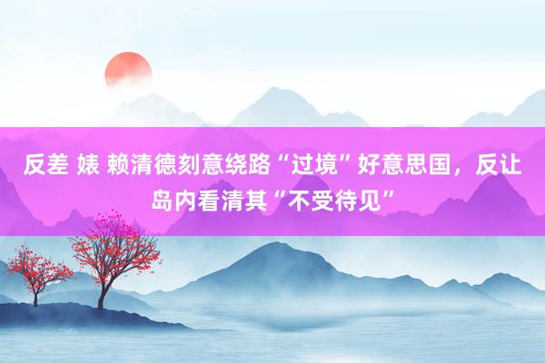 反差 婊 赖清德刻意绕路“过境”好意思国，反让岛内看清其“不受待见”