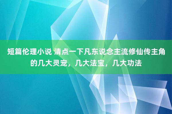 短篇伦理小说 清点一下凡东说念主流修仙传主角的几大灵宠，几大法宝，几大功法