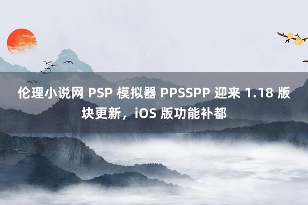 伦理小说网 PSP 模拟器 PPSSPP 迎来 1.18 版块更新，iOS 版功能补都