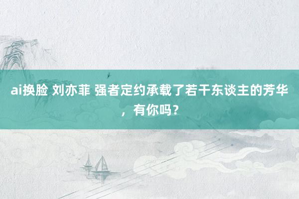 ai换脸 刘亦菲 强者定约承载了若干东谈主的芳华，有你吗？