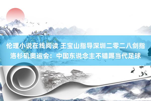 伦理小说在线阅读 王宝山指导深圳二零二八剑指洛杉矶奥运会：中国东说念主不错踢当代足球