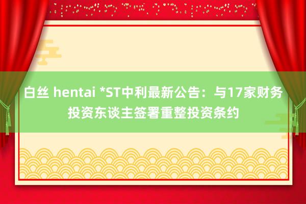白丝 hentai *ST中利最新公告：与17家财务投资东谈主签署重整投资条约