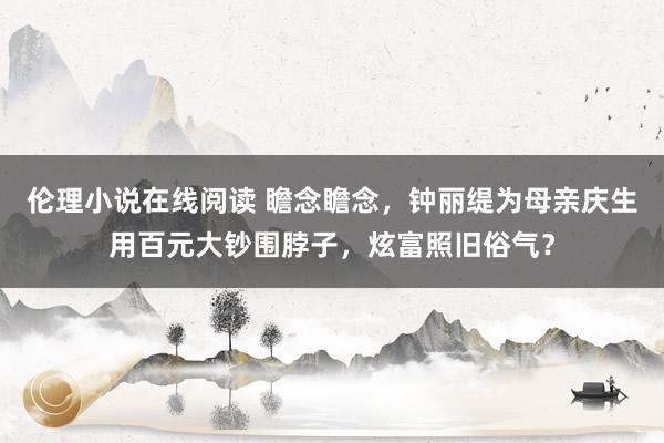 伦理小说在线阅读 瞻念瞻念，钟丽缇为母亲庆生用百元大钞围脖子，炫富照旧俗气？