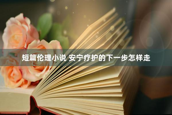 短篇伦理小说 安宁疗护的下一步怎样走