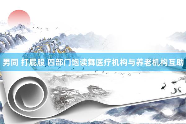 男同 打屁股 四部门饱读舞医疗机构与养老机构互助