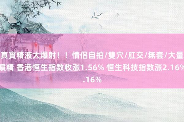 真實精液大爆射!!情侶自拍/雙穴/肛交/無套/大量噴精 香港恒生指数收涨1.56% 恒生科技指数涨2.16%
