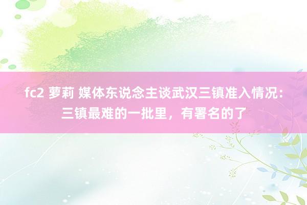 fc2 萝莉 媒体东说念主谈武汉三镇准入情况：三镇最难的一批里，有署名的了