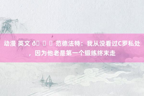 动漫 英文 🙈范德法特：我从没看过C罗私处，因为他老是第一个锻练终末走