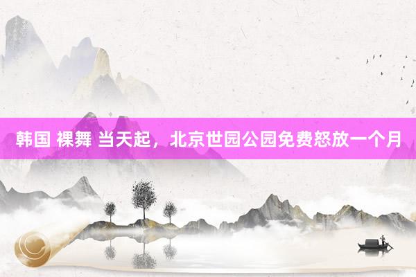 韩国 裸舞 当天起，北京世园公园免费怒放一个月