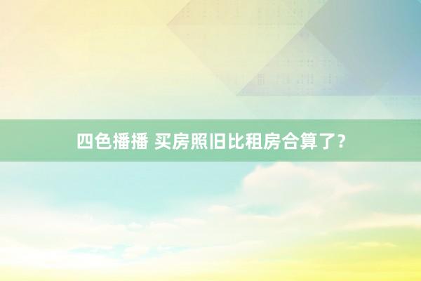 四色播播 买房照旧比租房合算了？