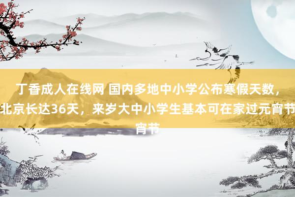 丁香成人在线网 国内多地中小学公布寒假天数，北京长达36天，来岁大中小学生基本可在家过元宵节