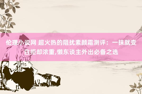 伦理小说网 超火热的阻扰素颜霜测评：一抹就变白拒却浓重，懒东谈主外出必备之选
