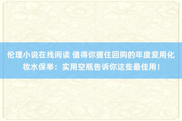 伦理小说在线阅读 值得你握住回购的年度爱用化妆水保举：实用空瓶告诉你这些最佳用！