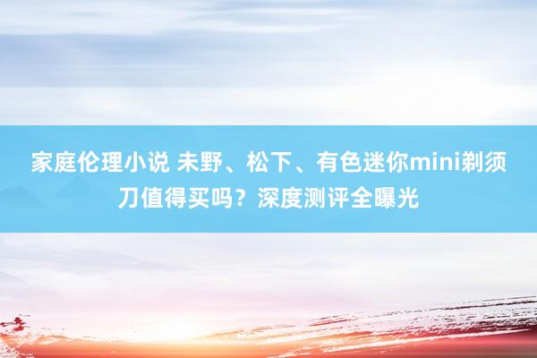家庭伦理小说 未野、松下、有色迷你mini剃须刀值得买吗？深度测评全曝光