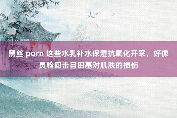 黑丝 porn 这些水乳补水保湿抗氧化开采，好像灵验回击目田基对肌肤的损伤