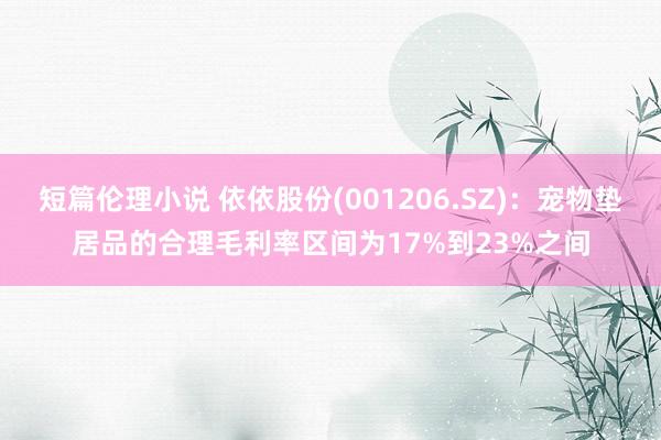 短篇伦理小说 依依股份(001206.SZ)：宠物垫居品的合理毛利率区间为17%到23%之间
