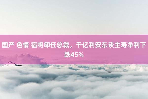 国产 色情 宿将卸任总裁，千亿利安东谈主寿净利下跌45%
