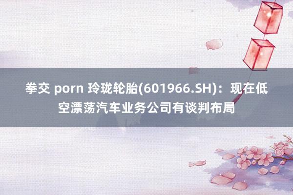 拳交 porn 玲珑轮胎(601966.SH)：现在低空漂荡汽车业务公司有谈判布局