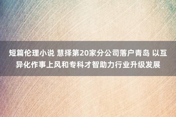 短篇伦理小说 慧择第20家分公司落户青岛 以互异化作事上风和专科才智助力行业升级发展