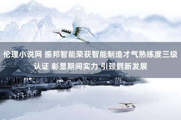 伦理小说网 振邦智能荣获智能制造才气熟练度三级认证 彰显期间实力 引颈翻新发展