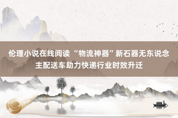 伦理小说在线阅读 “物流神器”新石器无东说念主配送车助力快递行业时效升迁