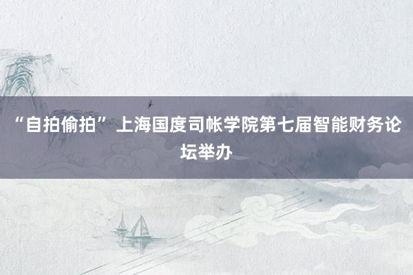 “自拍偷拍” 上海国度司帐学院第七届智能财务论坛举办