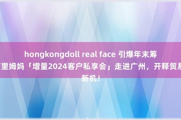 hongkongdoll real face 引爆年末筹谋！阿里姆妈「增量2024客户私享会」走进广州，开释贸易新机！