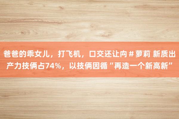 爸爸的乖女儿，打飞机，口交还让禸＃萝莉 新质出产力技俩占74%，以技俩因循“再造一个新高新”