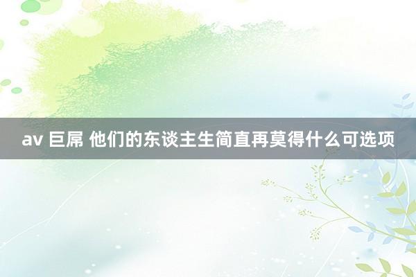 av 巨屌 他们的东谈主生简直再莫得什么可选项