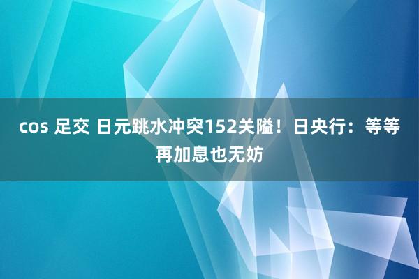 cos 足交 日元跳水冲突152关隘！日央行：等等再加息也无妨